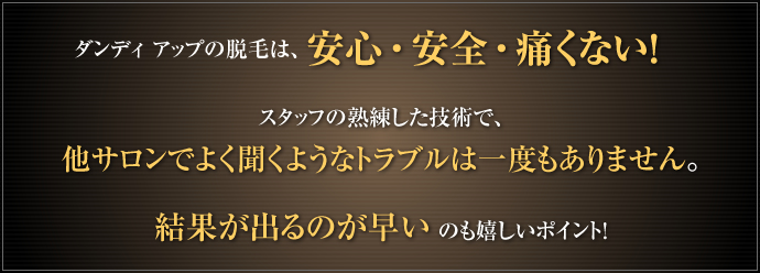 ダンディ アップの脱毛は、安心・安全・痛くない！スタッフの熟練した技術で、他サロンでよく聞くようなトラブルは一度もありません。結果が出るのが早いのも嬉しいポイント！